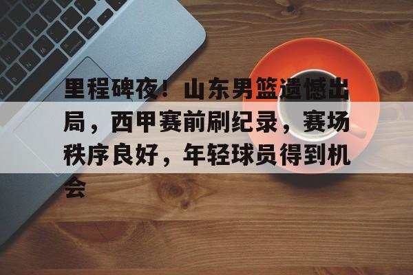 九游游戏包含里程碑夜！山东男篮遗憾出局，西甲赛前刷纪录，赛场秩序良好，年轻球员得到机会的词条
